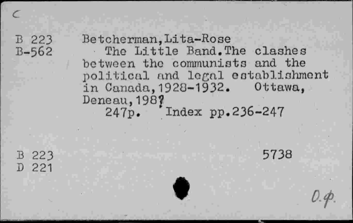 ﻿c
B 223 B-562
Betcherman,Lita-Rose
The Little Band.The clashes between the communists and the political and lo^al establishment in Canada,1928-1932. Ottawa, Deneau,198?
247p. 'index pp.236-247
B 223
D 221
5738